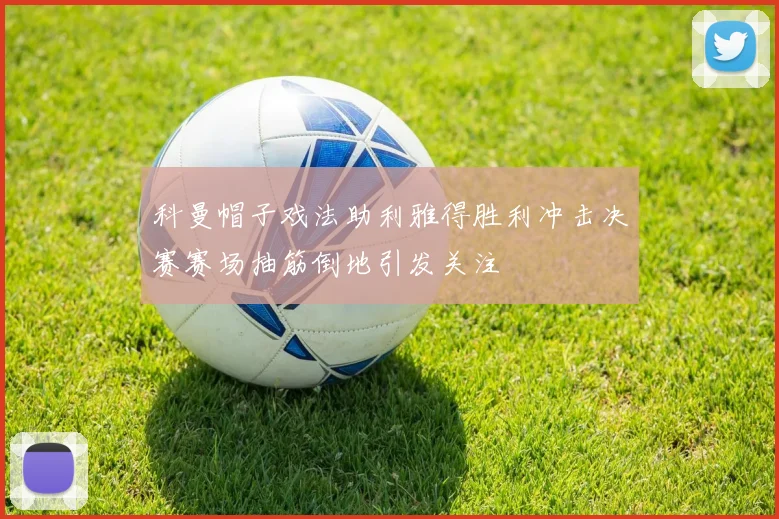 科曼帽子戏法助利雅得胜利冲击决赛赛场抽筋倒地引发关注