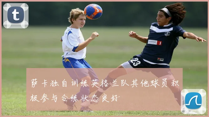 萨卡独自训练英格兰队其他球员积极参与合练状态良好