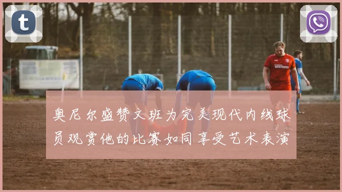 奥尼尔盛赞文班为完美现代内线球员观赏他的比赛如同享受艺术表演