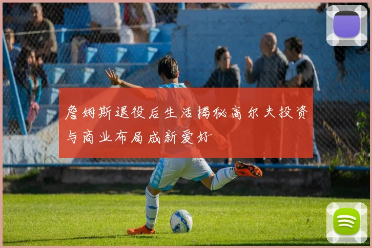 詹姆斯退役后生活揭秘高尔夫投资与商业布局成新爱好