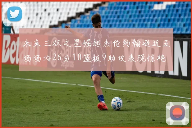 未来三双之星崛起杰伦约翰逊近五场场均26分10篮板9助攻表现惊艳
