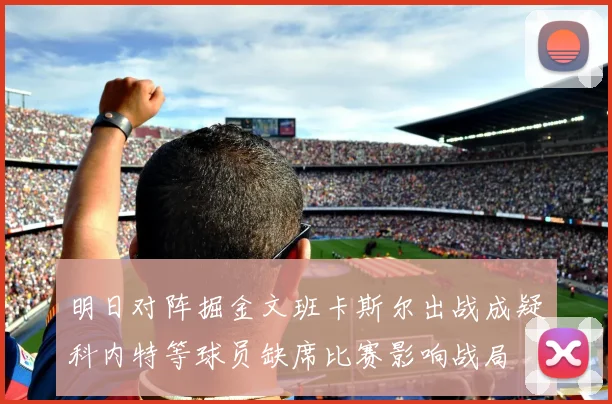 明日对阵掘金文班卡斯尔出战成疑科内特等球员缺席比赛影响战局