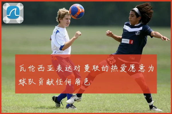 瓦伦西亚表达对曼联的热爱愿意为球队贡献任何角色