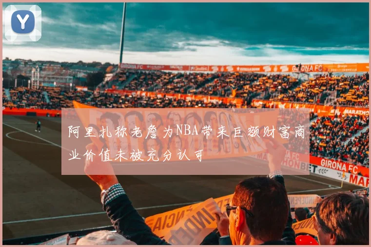 阿里扎称老詹为NBA带来巨额财富商业价值未被充分认可