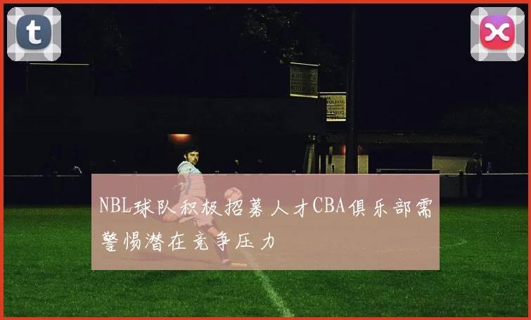 NBL球队积极招募人才CBA俱乐部需警惕潜在竞争压力
