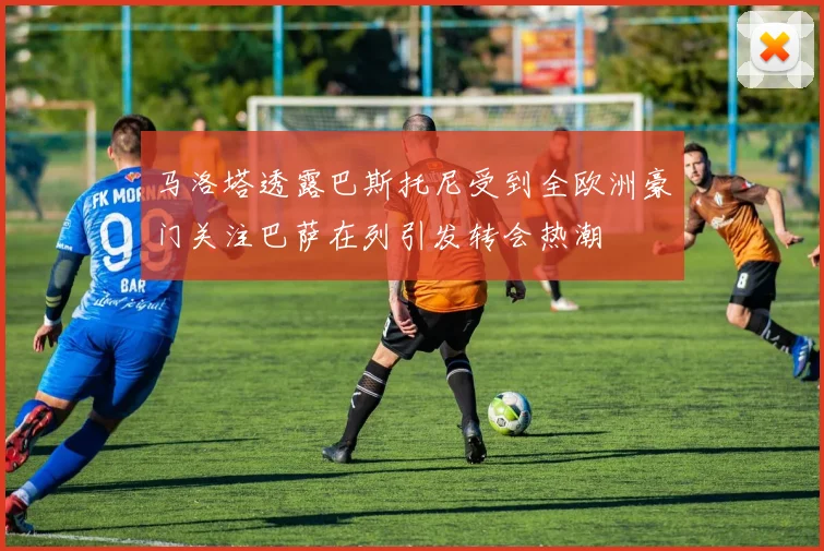 马洛塔透露巴斯托尼受到全欧洲豪门关注巴萨在列引发转会热潮