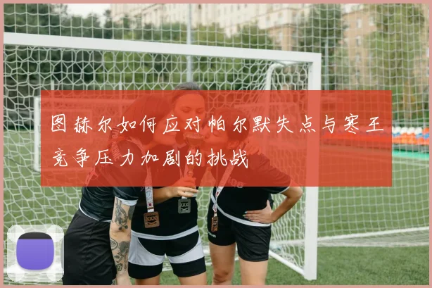 图赫尔如何应对帕尔默失点与寒王竞争压力加剧的挑战