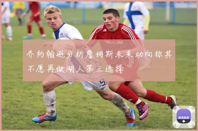 乔约翰逊分析詹姆斯未来动向称其不愿再做湖人第三选择