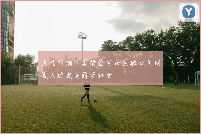 杰伦布朗今夏续签可获巨额合同明夏或迎更高薪资机会