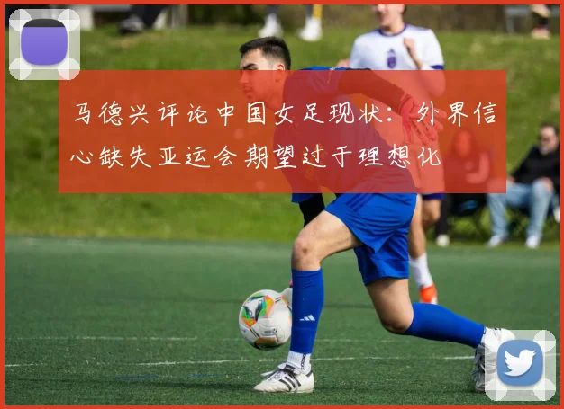 马德兴评论中国女足现状：外界信心缺失亚运会期望过于理想化