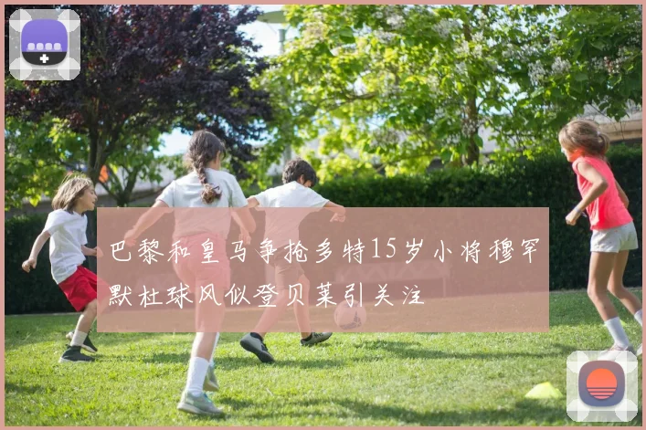 巴黎和皇马争抢多特15岁小将穆罕默杜球风似登贝莱引关注