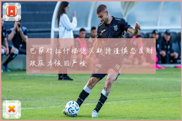 巴萨对拉什福德买断持谨慎态度财政压力依旧严峻