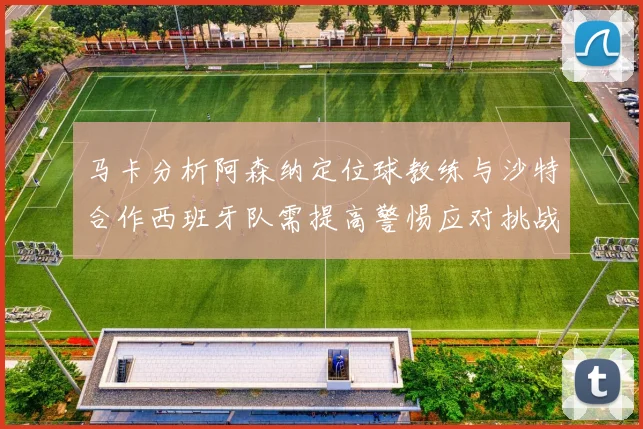 马卡分析阿森纳定位球教练与沙特合作西班牙队需提高警惕应对挑战
