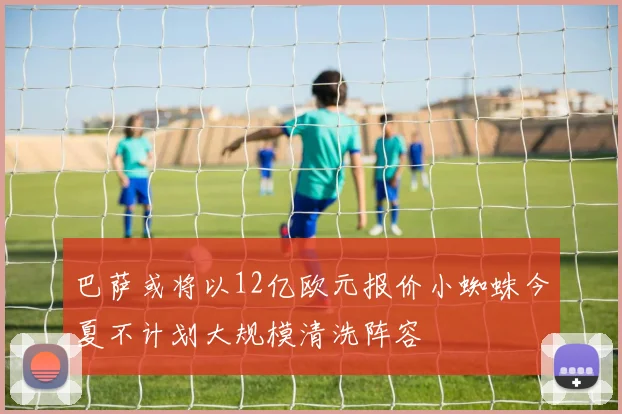 巴萨或将以12亿欧元报价小蜘蛛今夏不计划大规模清洗阵容