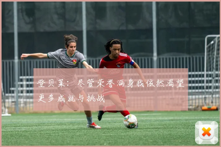 登贝莱：尽管荣誉满身我依然渴望更多成就与挑战