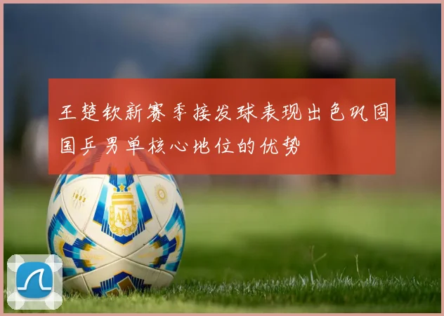 王楚钦新赛季接发球表现出色巩固国乒男单核心地位的优势