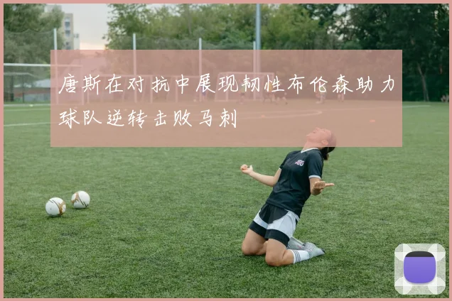 唐斯在对抗中展现韧性布伦森助力球队逆转击败马刺