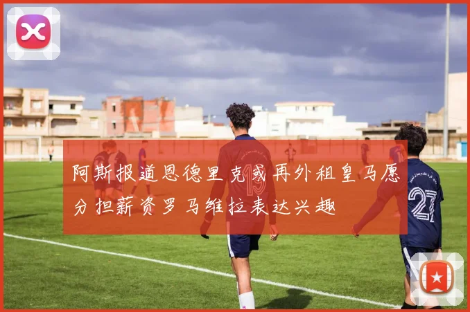 阿斯报道恩德里克或再外租皇马愿分担薪资罗马维拉表达兴趣