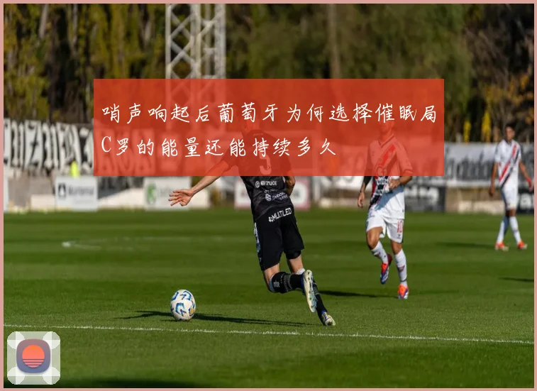 哨声响起后葡萄牙为何选择催眠局C罗的能量还能持续多久