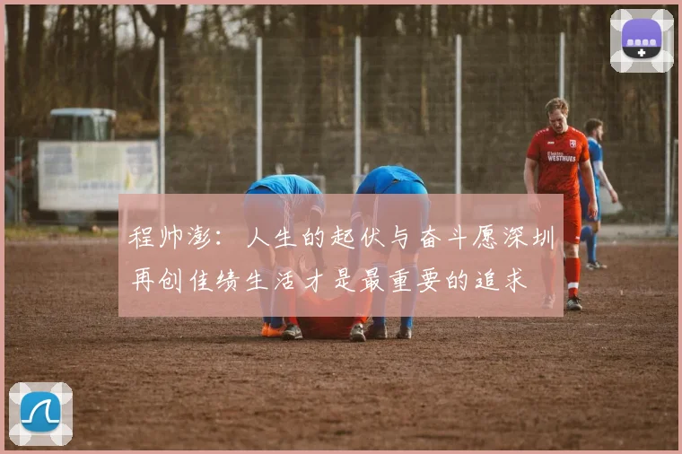 程帅澎：人生的起伏与奋斗愿深圳再创佳绩生活才是最重要的追求