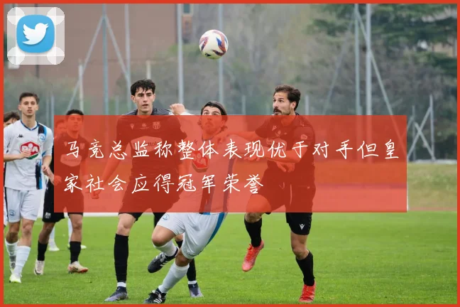 马竞总监称整体表现优于对手但皇家社会应得冠军荣誉